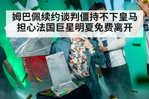 姆巴佩续约谈判僵持不下皇马担心法国巨星明夏免费离开